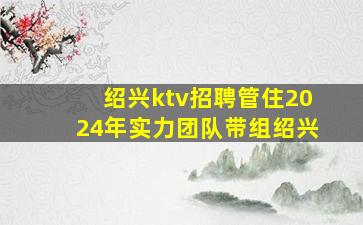 绍兴ktv招聘管住2024年实力团队带组绍兴